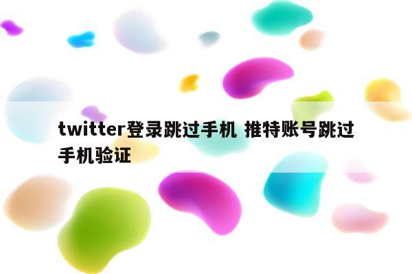 twitter登录跳过手机 推特账号跳过手机验证