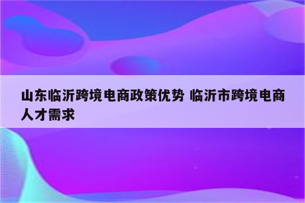 山东临沂跨境电商政策优势 临沂市跨境电商人才需求