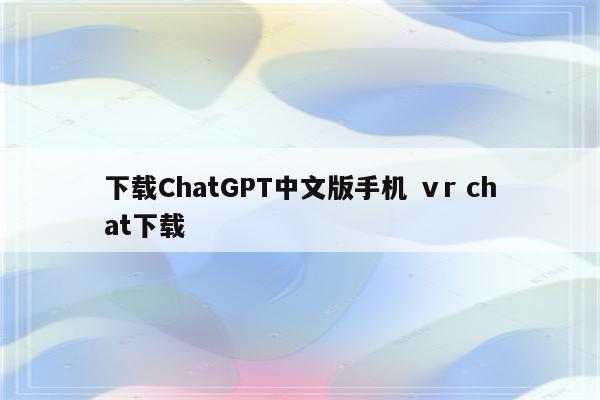 下载ChatGPT中文版手机 ⅴr chat下载