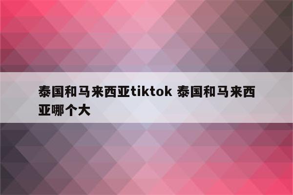 泰国和马来西亚tiktok 泰国和马来西亚哪个大