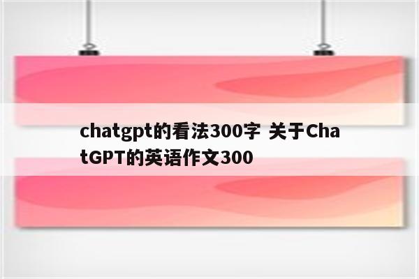 chatgpt的看法300字 关于ChatGPT的英语作文300