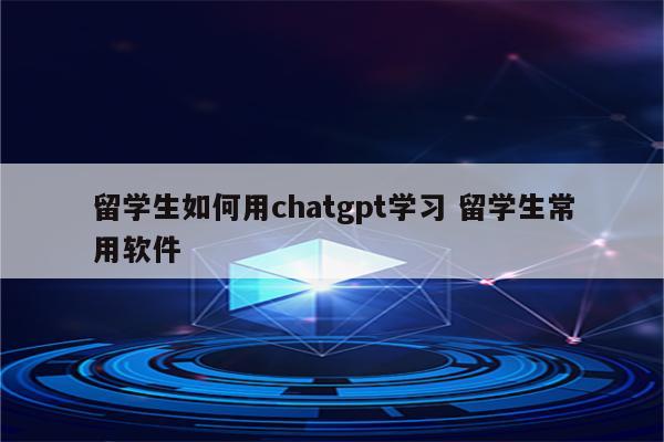 留学生如何用chatgpt学习 留学生常用软件