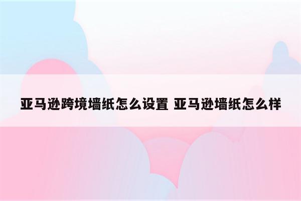 亚马逊跨境墙纸怎么设置 亚马逊墙纸怎么样