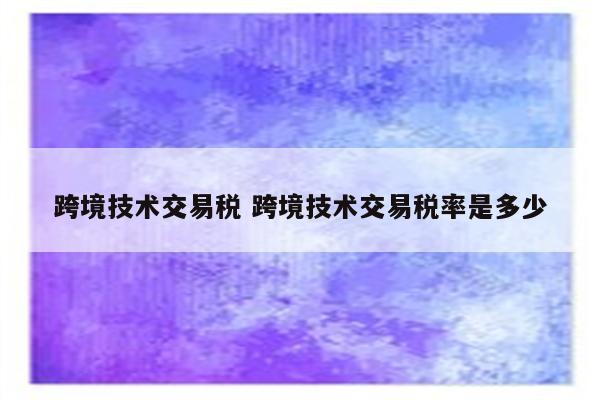 跨境技术交易税 跨境技术交易税率是多少