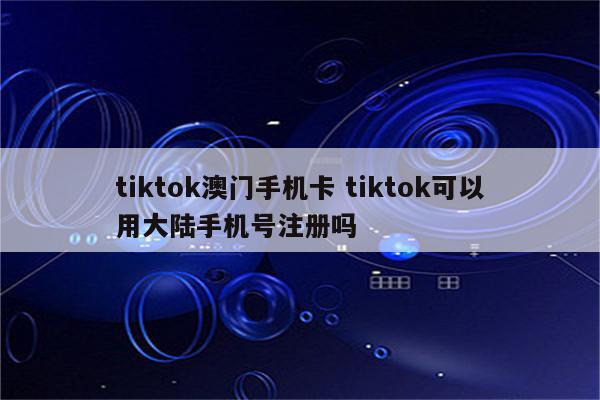 tiktok澳门手机卡 tiktok可以用大陆手机号注册吗