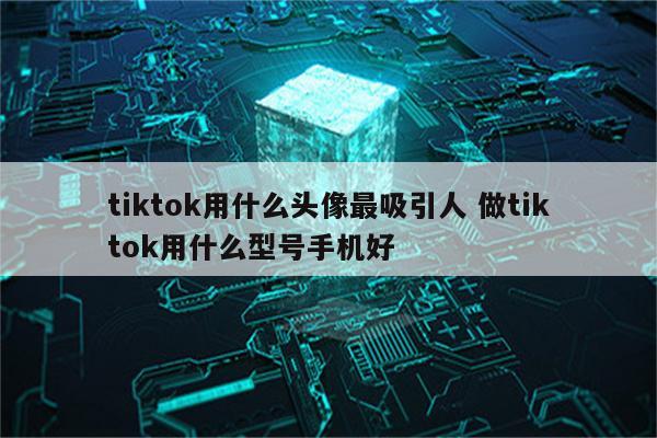 tiktok用什么头像最吸引人 做tiktok用什么型号手机好