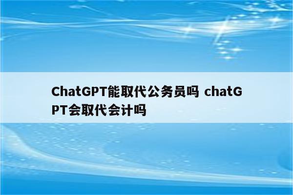 ChatGPT能取代公务员吗 chatGPT会取代会计吗