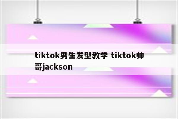 tiktok男生发型教学 tiktok帅哥jackson