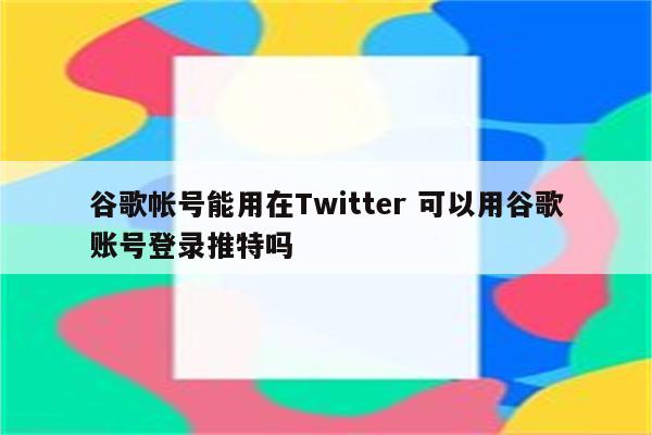 谷歌帐号能用在Twitter 可以用谷歌账号登录推特吗