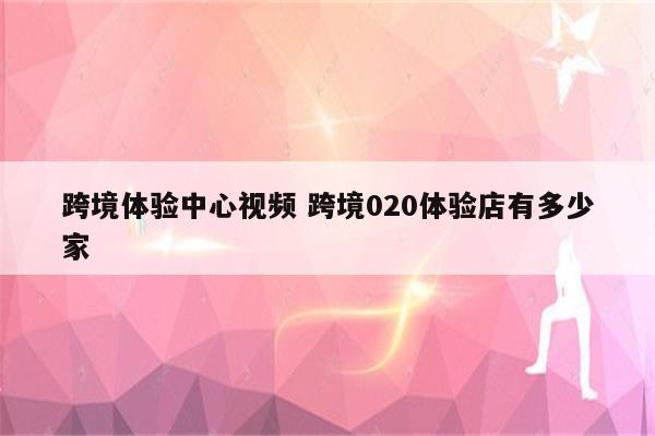 跨境体验中心视频 跨境020体验店有多少家