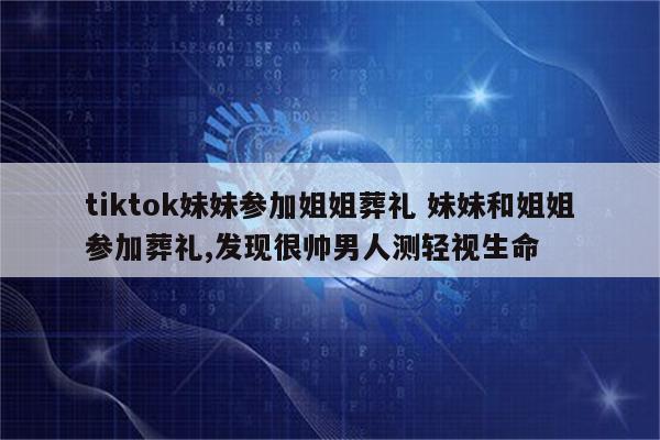 tiktok妹妹参加姐姐葬礼 妹妹和姐姐参加葬礼,发现很帅男人测轻视生命