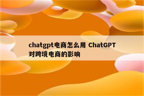 chatgpt电商怎么用 ChatGPT对跨境电商的影响