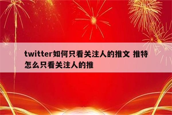 twitter如何只看关注人的推文 推特怎么只看关注人的推