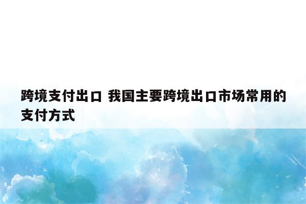 跨境支付出口 我国主要跨境出口市场常用的支付方式