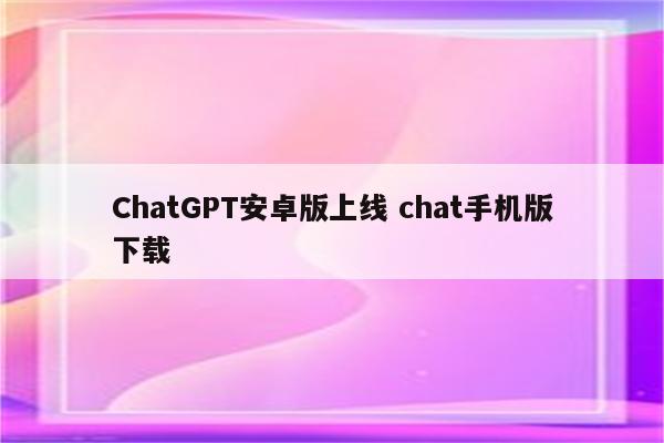 ChatGPT安卓版上线 chat手机版下载