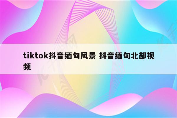 tiktok抖音缅甸风景 抖音缅甸北部视频