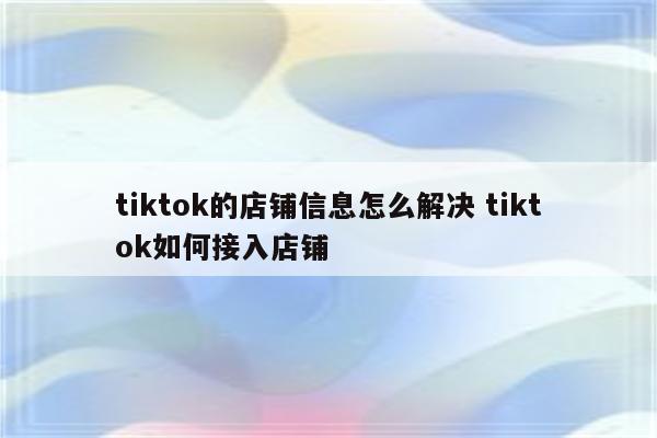 tiktok的店铺信息怎么解决 tiktok如何接入店铺