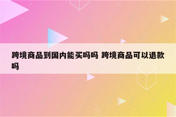 跨境商品到国内能买吗吗 跨境商品可以退款吗