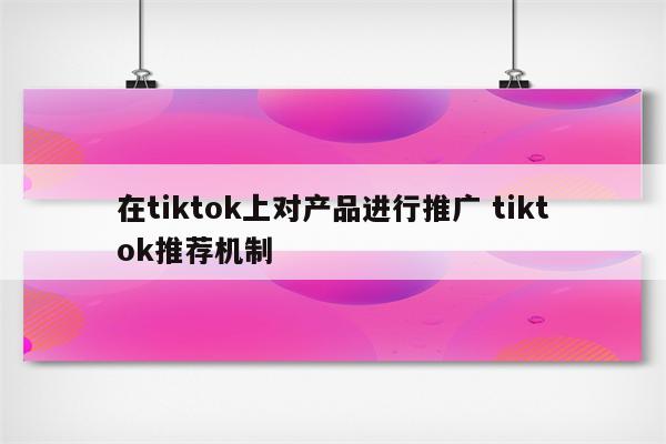 在tiktok上对产品进行推广 tiktok推荐机制