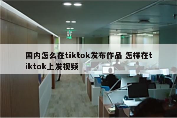 国内怎么在tiktok发布作品 怎样在tiktok上发视频