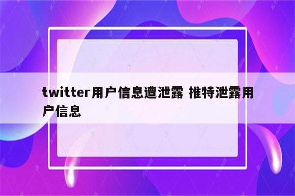 twitter用户信息遭泄露 推特泄露用户信息