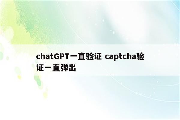 chatGPT一直验证 captcha验证一直弹出