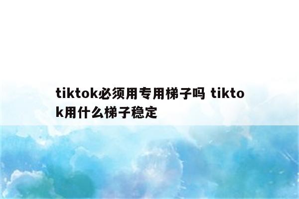 tiktok必须用专用梯子吗 tiktok用什么梯子稳定