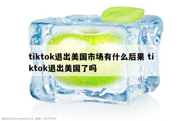 tiktok退出美国市场有什么后果 tiktok退出美国了吗