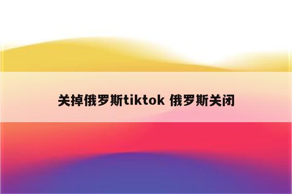 关掉俄罗斯tiktok 俄罗斯关闭