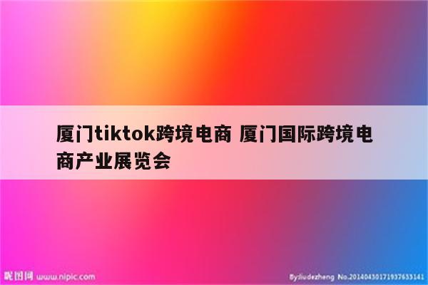 厦门tiktok跨境电商 厦门国际跨境电商产业展览会