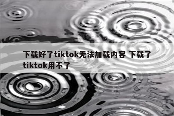 下载好了tiktok无法加载内容 下载了tiktok用不了