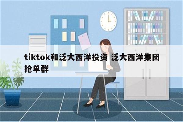 tiktok和泛大西洋投资 泛大西洋集团抢单群