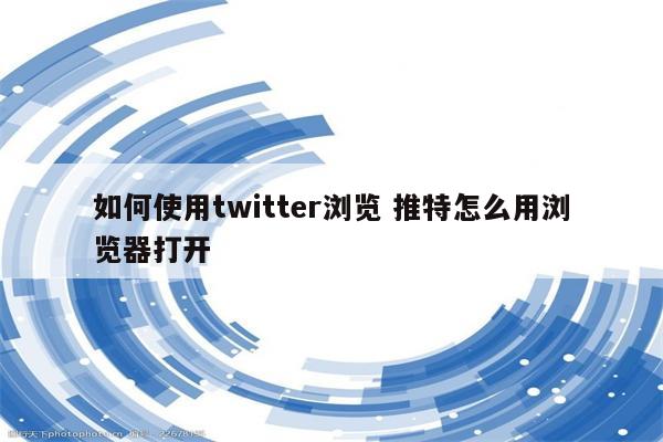 如何使用twitter浏览 推特怎么用浏览器打开