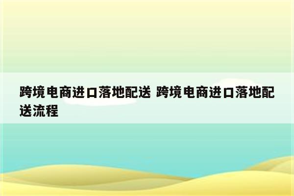 跨境电商进口落地配送 跨境电商进口落地配送流程