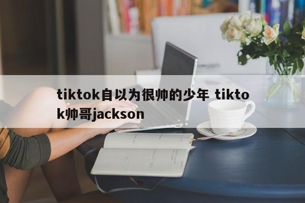 tiktok自以为很帅的少年 tiktok帅哥jackson