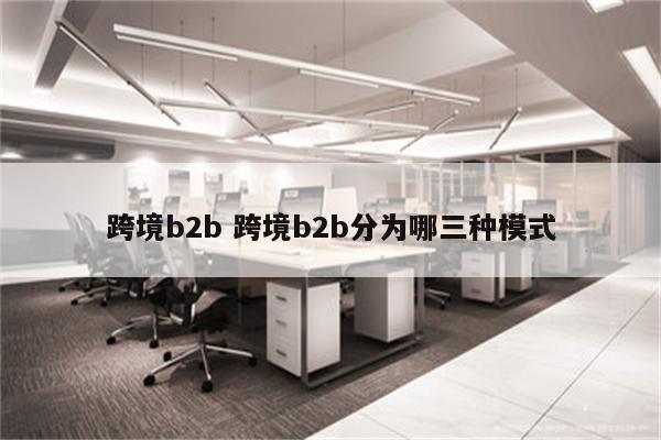 跨境b2b 跨境b2b分为哪三种模式