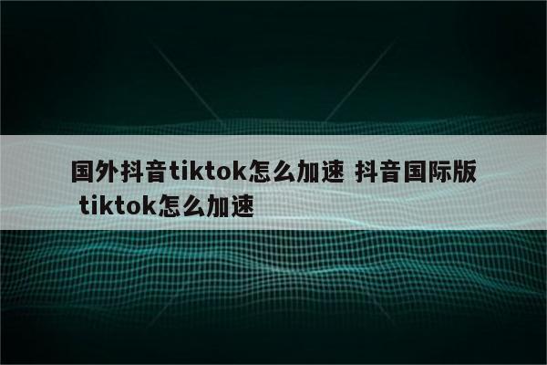 国外抖音tiktok怎么加速 抖音国际版 tiktok怎么加速