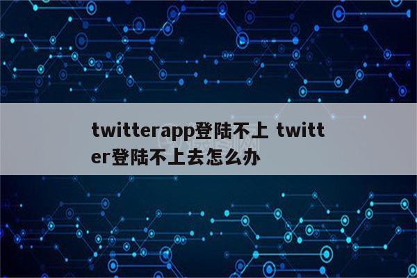 twitterapp登陆不上 twitter登陆不上去怎么办