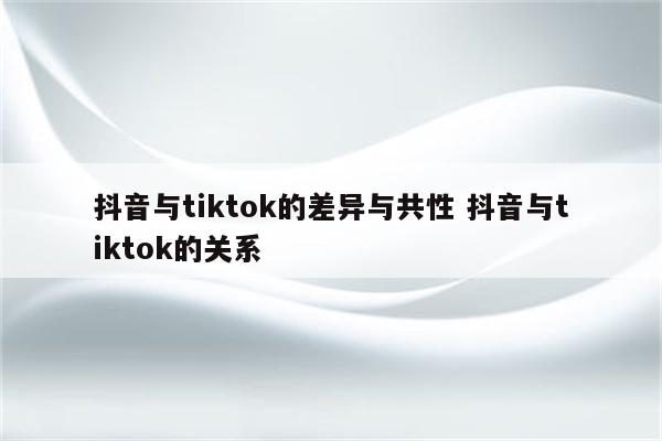 抖音与tiktok的差异与共性 抖音与tiktok的关系