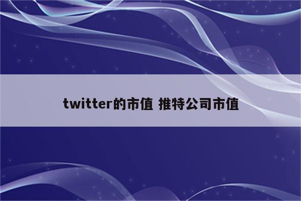 twitter的市值 推特公司市值