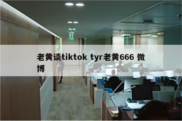 老黄谈tiktok tyr老黄666 微博