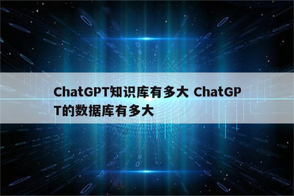 ChatGPT知识库有多大 ChatGPT的数据库有多大