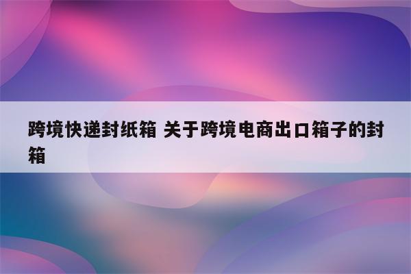 跨境快递封纸箱 关于跨境电商出口箱子的封箱