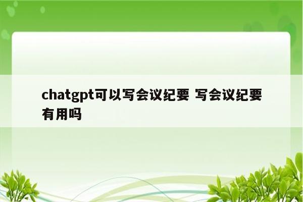 chatgpt可以写会议纪要 写会议纪要有用吗