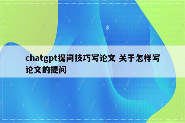 chatgpt提问技巧写论文 关于怎样写论文的提问