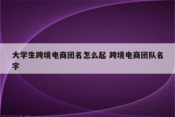 大学生跨境电商团名怎么起 跨境电商团队名字