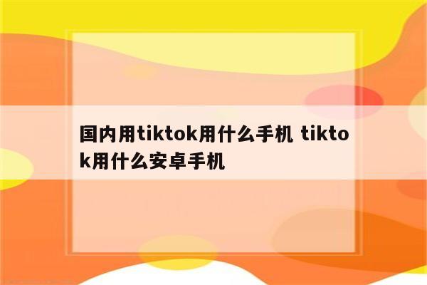 国内用tiktok用什么手机 tiktok用什么安卓手机