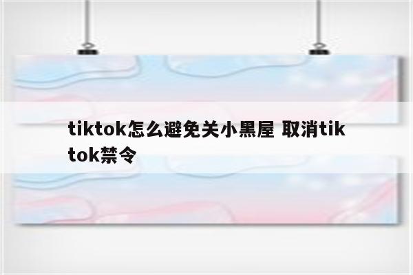 tiktok怎么避免关小黑屋 取消tiktok禁令