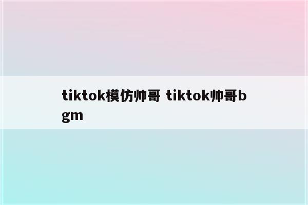 tiktok模仿帅哥 tiktok帅哥bgm