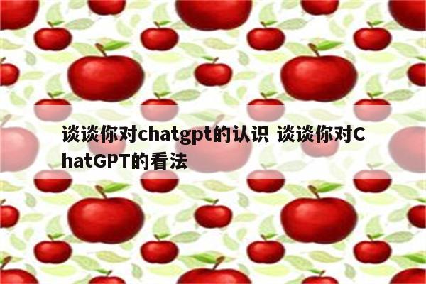 谈谈你对chatgpt的认识 谈谈你对ChatGPT的看法